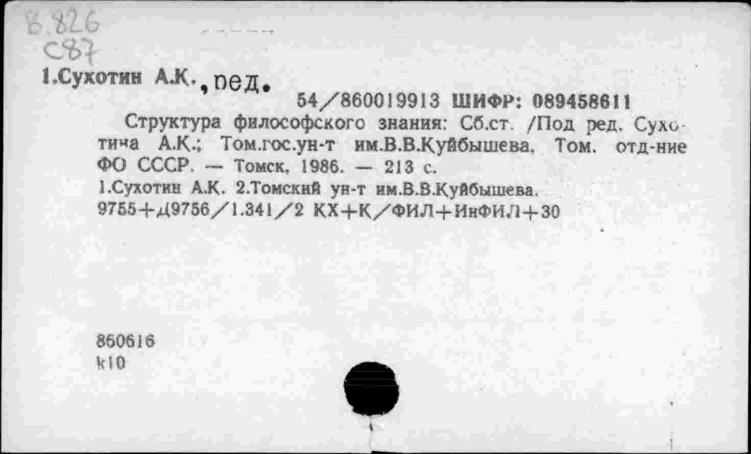 ﻿ся
I.Сухотин А.к. пед.
54/860019913 ШИФР: 089458611
Структура философского знания: Сб.ст. /Под ред. Сухо тина А.К.; Том.гос.ун-т им.В.В-Куйбышева. Том. отд-ние ФО СССР. — Томск, 1986. — 213 с.
1.Сухотин А.К. 2.Томский ун-т им.В.В-Куйбышева.
9755+Д9756/1.341 /2 КХ+К/ФИЛ+ИнФИЛ+30
860616 кЮ